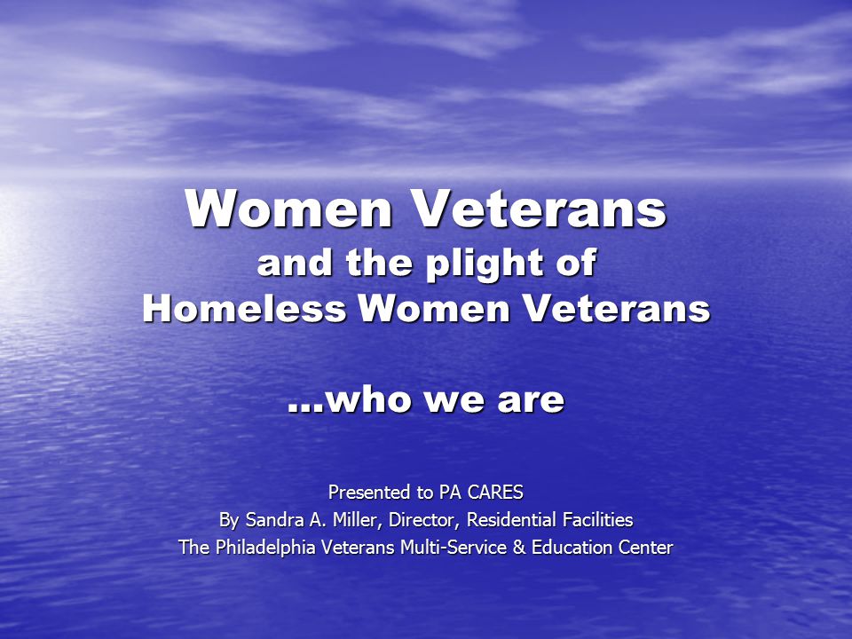 Women Veterans and the plight of Homeless Women Veterans …who we are Presented to PA CARES By Sandra A.