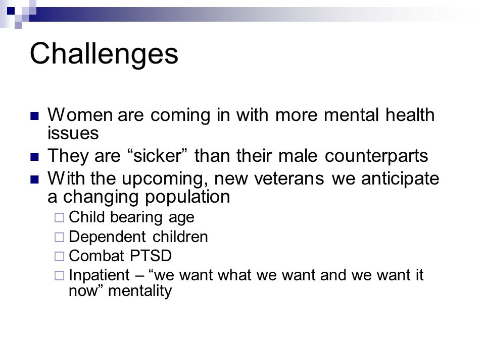 Challenges Women are coming in with more mental health issues They are sicker than their male counterparts With the upcoming, new veterans we anticipate a changing population  Child bearing age  Dependent children  Combat PTSD  Inpatient – we want what we want and we want it now mentality