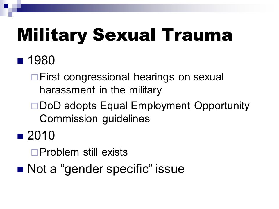 1980  First congressional hearings on sexual harassment in the military  DoD adopts Equal Employment Opportunity Commission guidelines 2010  Problem still exists Not a gender specific issue Military Sexual Trauma