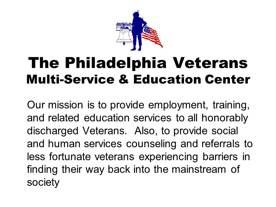 The Philadelphia Veterans Multi-Service & Education Center Our mission is to provide employment, training, and related education services to all honorably discharged Veterans.