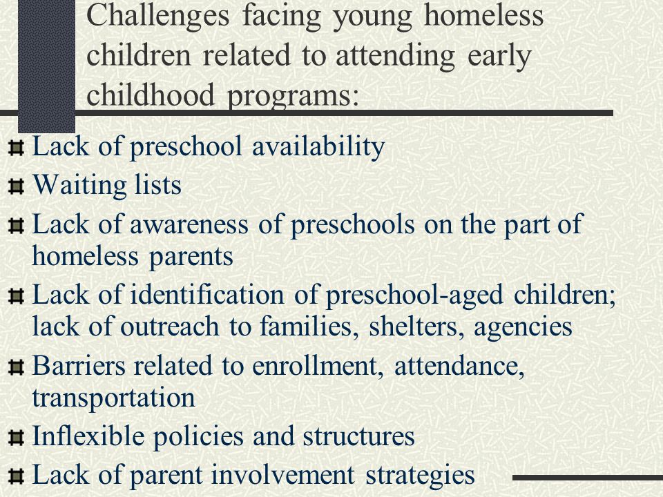 Challenges facing young homeless children related to attending early childhood programs: Lack of preschool availability Waiting lists Lack of awareness of preschools on the part of homeless parents Lack of identification of preschool-aged children; lack of outreach to families, shelters, agencies Barriers related to enrollment, attendance, transportation Inflexible policies and structures Lack of parent involvement strategies