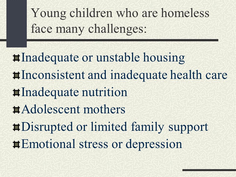 Young children who are homeless face many challenges: Inadequate or unstable housing Inconsistent and inadequate health care Inadequate nutrition Adolescent mothers Disrupted or limited family support Emotional stress or depression