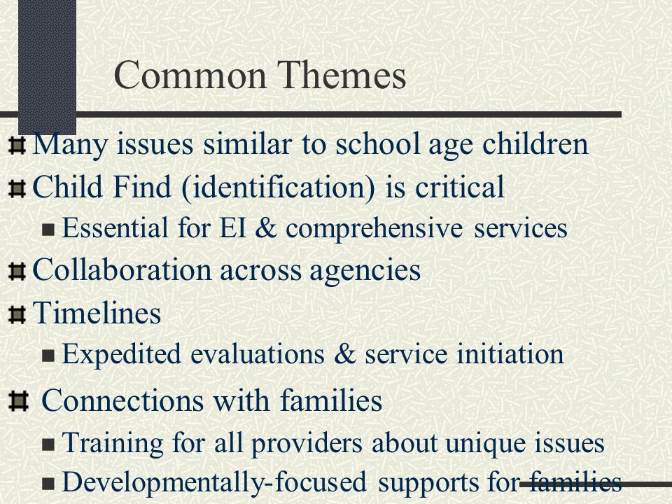 Common Themes Many issues similar to school age children Child Find (identification) is critical Essential for EI & comprehensive services Collaboration across agencies Timelines Expedited evaluations & service initiation Connections with families Training for all providers about unique issues Developmentally-focused supports for families