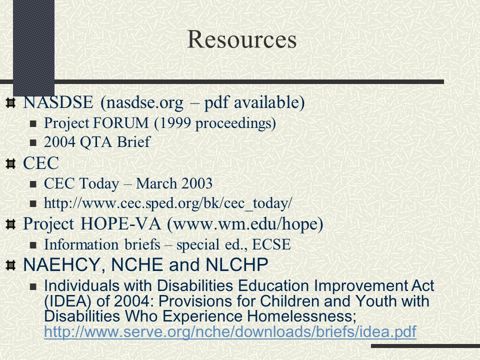 Resources NASDSE (nasdse.org – pdf available) Project FORUM (1999 proceedings) 2004 QTA Brief CEC CEC Today – March Project HOPE-VA (  Information briefs – special ed., ECSE NAEHCY, NCHE and NLCHP Individuals with Disabilities Education Improvement Act (IDEA) of 2004: Provisions for Children and Youth with Disabilities Who Experience Homelessness;