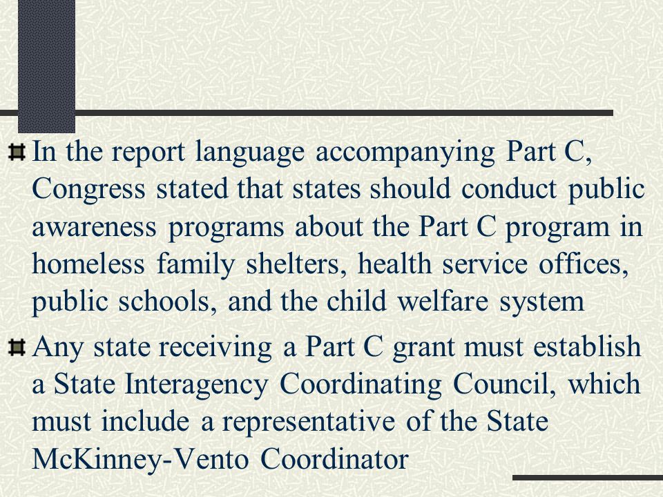 In the report language accompanying Part C, Congress stated that states should conduct public awareness programs about the Part C program in homeless family shelters, health service offices, public schools, and the child welfare system Any state receiving a Part C grant must establish a State Interagency Coordinating Council, which must include a representative of the State McKinney-Vento Coordinator