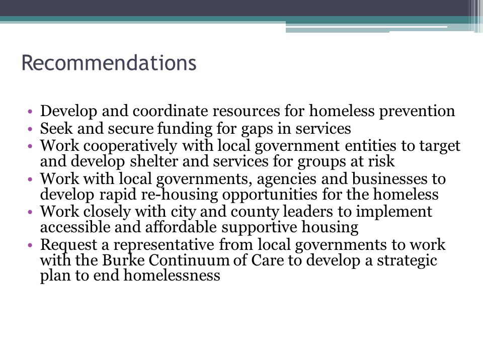 Recommendations Develop and coordinate resources for homeless prevention Seek and secure funding for gaps in services Work cooperatively with local government entities to target and develop shelter and services for groups at risk Work with local governments, agencies and businesses to develop rapid re-housing opportunities for the homeless Work closely with city and county leaders to implement accessible and affordable supportive housing Request a representative from local governments to work with the Burke Continuum of Care to develop a strategic plan to end homelessness