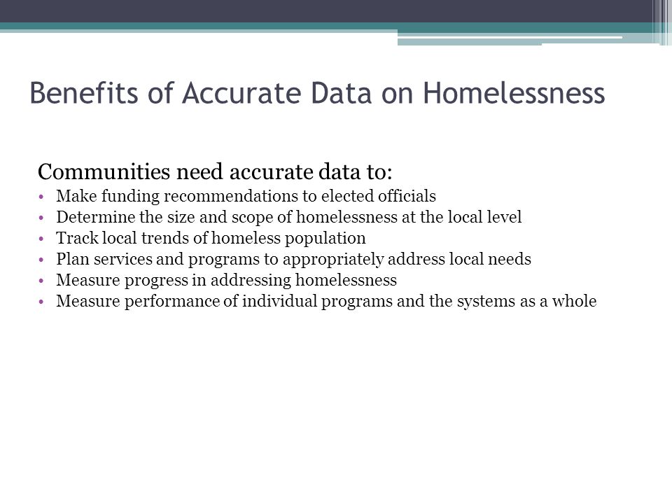 Benefits of Accurate Data on Homelessness Communities need accurate data to: Make funding recommendations to elected officials Determine the size and scope of homelessness at the local level Track local trends of homeless population Plan services and programs to appropriately address local needs Measure progress in addressing homelessness Measure performance of individual programs and the systems as a whole