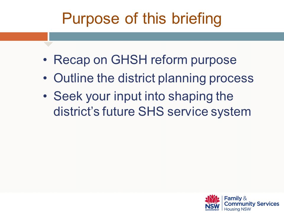 Purpose of this briefing Recap on GHSH reform purpose Outline the district planning process Seek your input into shaping the district’s future SHS service system