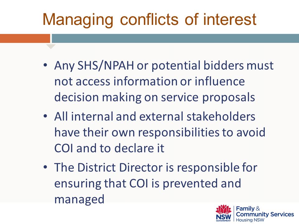 Managing conflicts of interest Any SHS/NPAH or potential bidders must not access information or influence decision making on service proposals All internal and external stakeholders have their own responsibilities to avoid COI and to declare it The District Director is responsible for ensuring that COI is prevented and managed