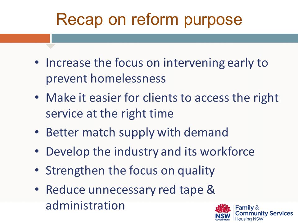 Recap on reform purpose Increase the focus on intervening early to prevent homelessness Make it easier for clients to access the right service at the right time Better match supply with demand Develop the industry and its workforce Strengthen the focus on quality Reduce unnecessary red tape & administration