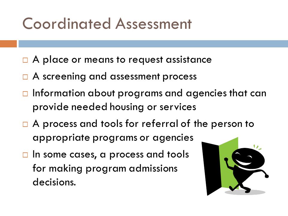 Coordinated Assessment  A place or means to request assistance  A screening and assessment process  Information about programs and agencies that can provide needed housing or services  A process and tools for referral of the person to appropriate programs or agencies  In some cases, a process and tools for making program admissions decisions.