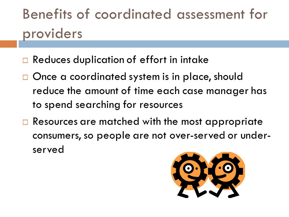 Benefits of coordinated assessment for providers  Reduces duplication of effort in intake  Once a coordinated system is in place, should reduce the amount of time each case manager has to spend searching for resources  Resources are matched with the most appropriate consumers, so people are not over-served or under- served