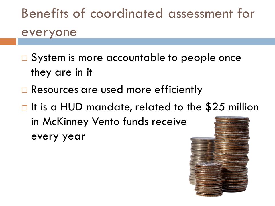 Benefits of coordinated assessment for everyone  System is more accountable to people once they are in it  Resources are used more efficiently  It is a HUD mandate, related to the $25 million in McKinney Vento funds received countywide every year