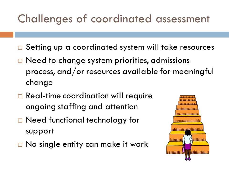 Challenges of coordinated assessment  Setting up a coordinated system will take resources  Need to change system priorities, admissions process, and/or resources available for meaningful change  Real-time coordination will require ongoing staffing and attention  Need functional technology for support  No single entity can make it work