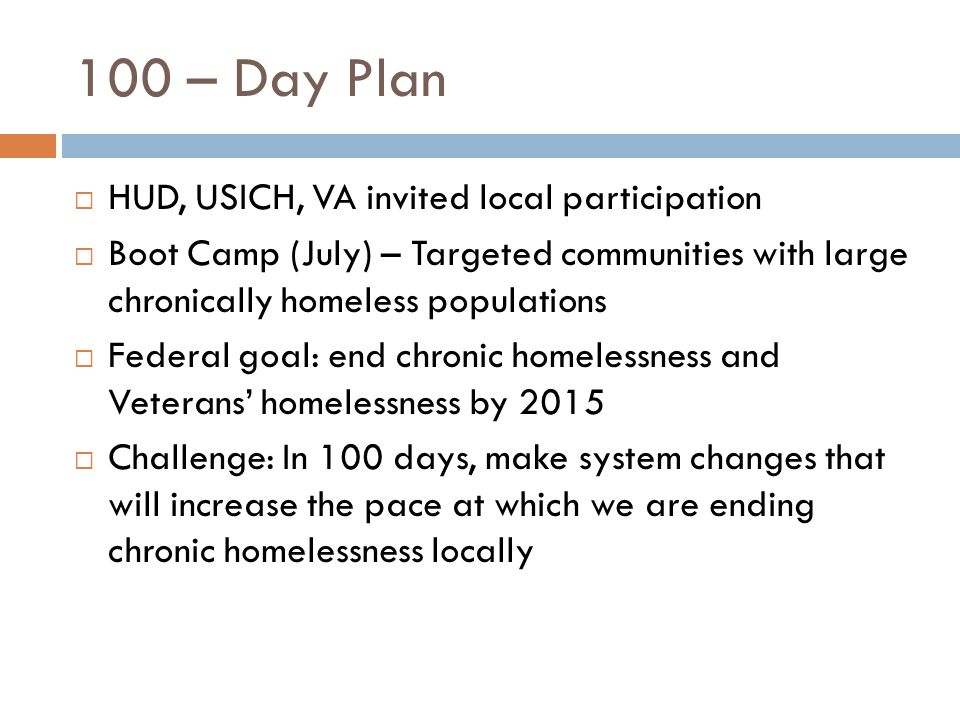  HUD, USICH, VA invited local participation  Boot Camp (July) – Targeted communities with large chronically homeless populations  Federal goal: end chronic homelessness and Veterans’ homelessness by 2015  Challenge: In 100 days, make system changes that will increase the pace at which we are ending chronic homelessness locally