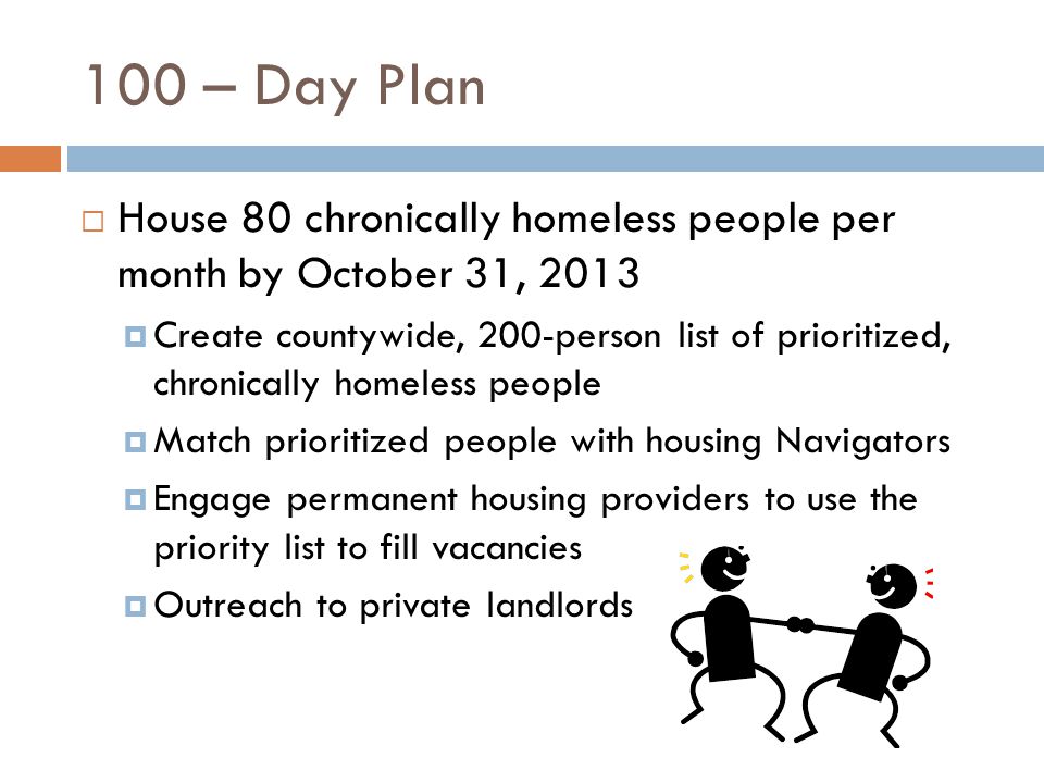 100 – Day Plan  House 80 chronically homeless people per month by October 31, 2013  Create countywide, 200-person list of prioritized, chronically homeless people  Match prioritized people with housing Navigators  Engage permanent housing providers to use the priority list to fill vacancies  Outreach to private landlords