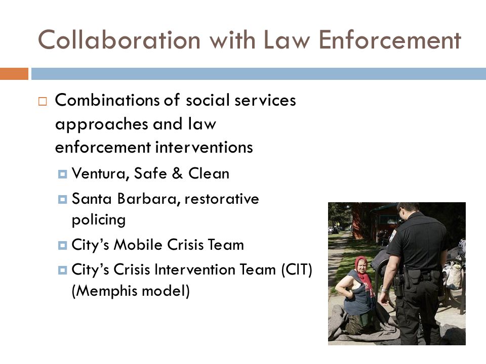 Collaboration with Law Enforcement  Combinations of social services approaches and law enforcement interventions  Ventura, Safe & Clean  Santa Barbara, restorative policing  City’s Mobile Crisis Team  City’s Crisis Intervention Team (CIT) (Memphis model)