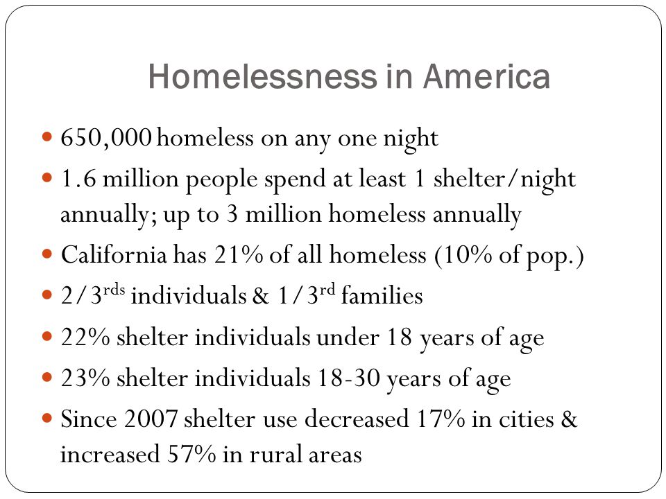 Homelessness in America 650,000 homeless on any one night 1.6 million people spend at least 1 shelter/night annually; up to 3 million homeless annually California has 21% of all homeless (10% of pop.) 2/3 rds individuals & 1/3 rd families 22% shelter individuals under 18 years of age 23% shelter individuals years of age Since 2007 shelter use decreased 17% in cities & increased 57% in rural areas