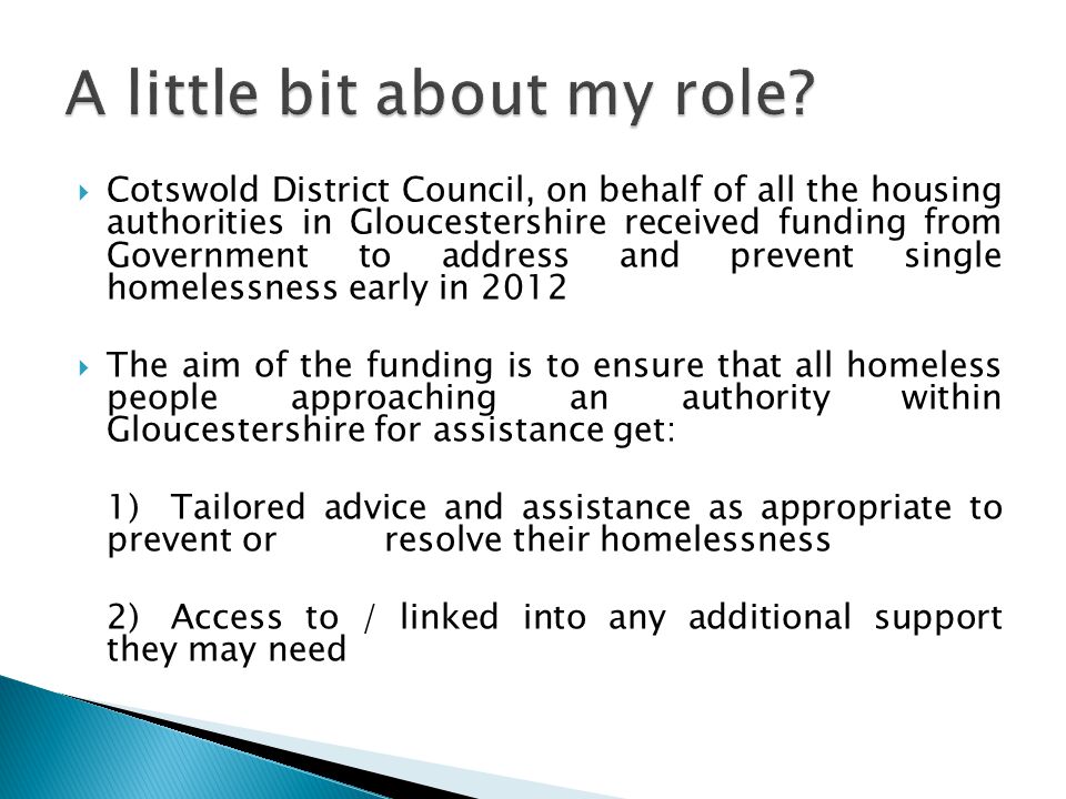  Cotswold District Council, on behalf of all the housing authorities in Gloucestershire received funding from Government to address and prevent single homelessness early in 2012  The aim of the funding is to ensure that all homeless people approaching an authority within Gloucestershire for assistance get: 1) Tailored advice and assistance as appropriate to prevent or resolve their homelessness 2) Access to / linked into any additional support they may need