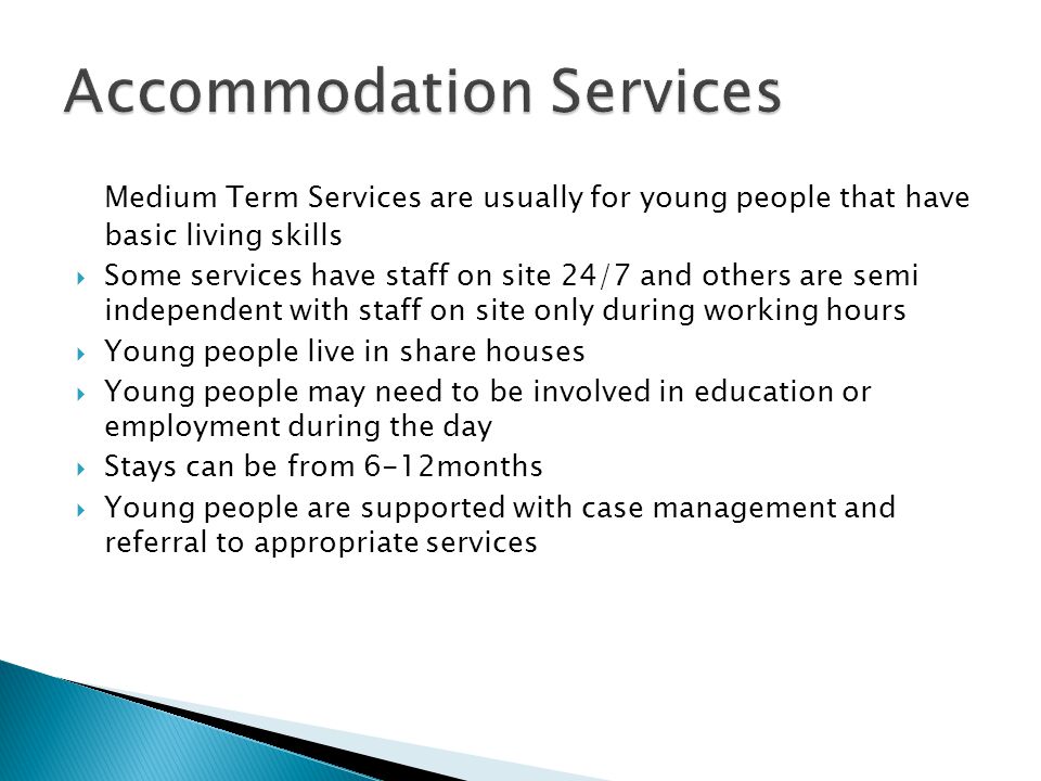 Medium Term Services are usually for young people that have basic living skills  Some services have staff on site 24/7 and others are semi independent with staff on site only during working hours  Young people live in share houses  Young people may need to be involved in education or employment during the day  Stays can be from 6-12months  Young people are supported with case management and referral to appropriate services