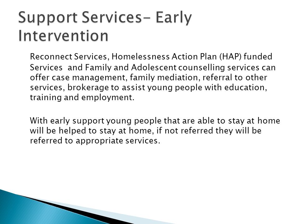 Reconnect Services, Homelessness Action Plan (HAP) funded Services and Family and Adolescent counselling services can offer case management, family mediation, referral to other services, brokerage to assist young people with education, training and employment.
