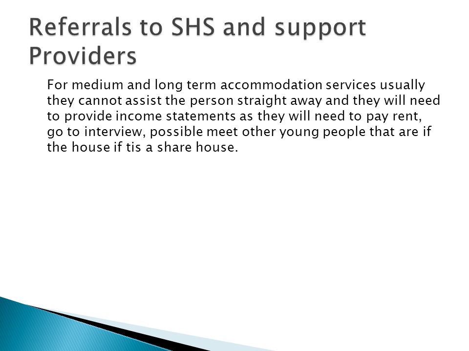 For medium and long term accommodation services usually they cannot assist the person straight away and they will need to provide income statements as they will need to pay rent, go to interview, possible meet other young people that are if the house if tis a share house.