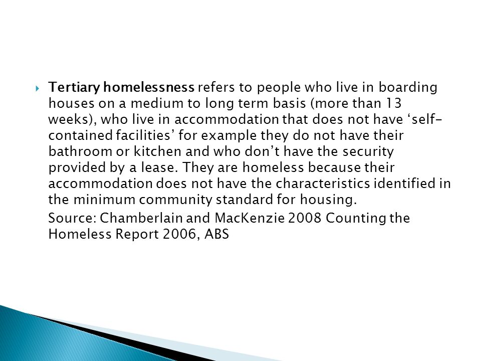  Tertiary homelessness refers to people who live in boarding houses on a medium to long term basis (more than 13 weeks), who live in accommodation that does not have ‘self- contained facilities’ for example they do not have their bathroom or kitchen and who don’t have the security provided by a lease.