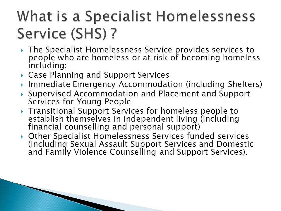  The Specialist Homelessness Service provides services to people who are homeless or at risk of becoming homeless including:  Case Planning and Support Services  Immediate Emergency Accommodation (including Shelters)  Supervised Accommodation and Placement and Support Services for Young People  Transitional Support Services for homeless people to establish themselves in independent living (including financial counselling and personal support)  Other Specialist Homelessness Services funded services (including Sexual Assault Support Services and Domestic and Family Violence Counselling and Support Services).