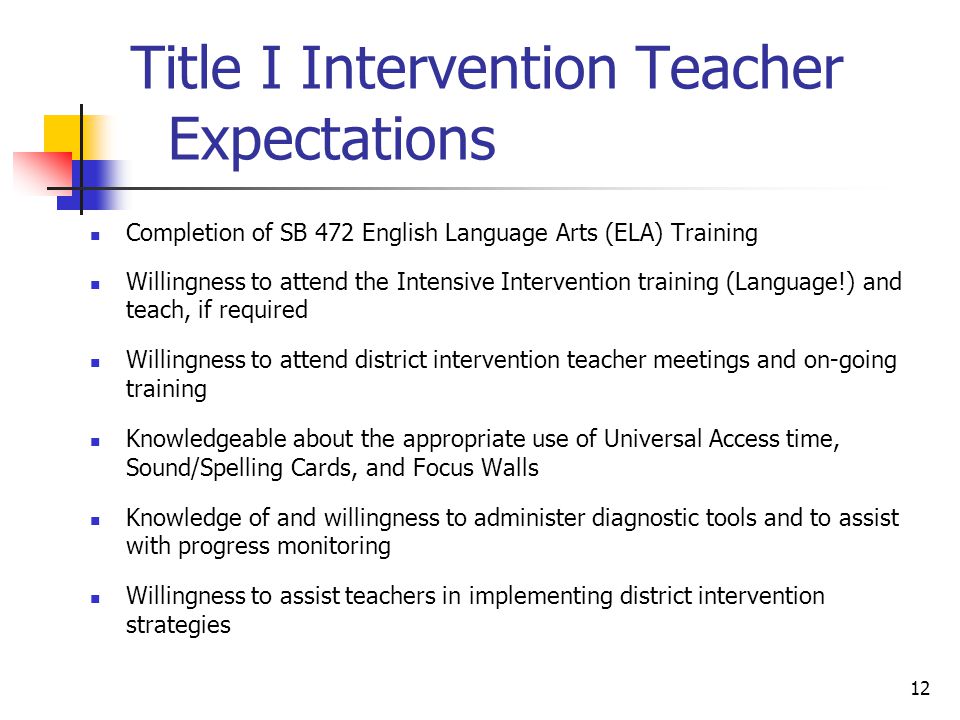 12 Title I Intervention Teacher Expectations Completion of SB 472 English Language Arts (ELA) Training Willingness to attend the Intensive Intervention training (Language!) and teach, if required Willingness to attend district intervention teacher meetings and on-going training Knowledgeable about the appropriate use of Universal Access time, Sound/Spelling Cards, and Focus Walls Knowledge of and willingness to administer diagnostic tools and to assist with progress monitoring Willingness to assist teachers in implementing district intervention strategies