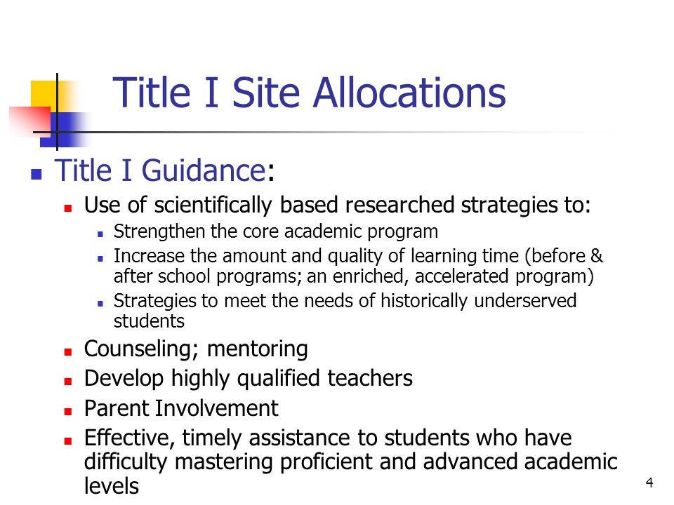 4 Title I Site Allocations Title I Guidance: Use of scientifically based researched strategies to: Strengthen the core academic program Increase the amount and quality of learning time (before & after school programs; an enriched, accelerated program) Strategies to meet the needs of historically underserved students Counseling; mentoring Develop highly qualified teachers Parent Involvement Effective, timely assistance to students who have difficulty mastering proficient and advanced academic levels