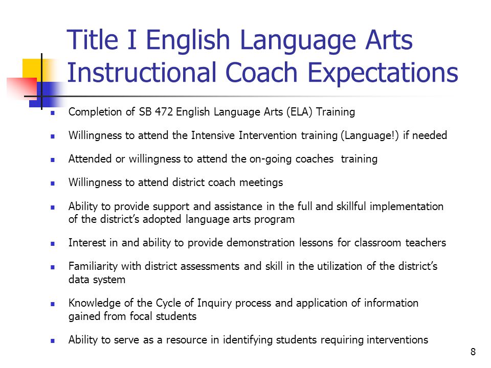 8 Title I English Language Arts Instructional Coach Expectations Completion of SB 472 English Language Arts (ELA) Training Willingness to attend the Intensive Intervention training (Language!) if needed Attended or willingness to attend the on-going coaches training Willingness to attend district coach meetings Ability to provide support and assistance in the full and skillful implementation of the district’s adopted language arts program Interest in and ability to provide demonstration lessons for classroom teachers Familiarity with district assessments and skill in the utilization of the district’s data system Knowledge of the Cycle of Inquiry process and application of information gained from focal students Ability to serve as a resource in identifying students requiring interventions