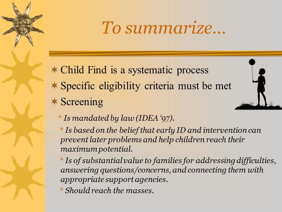 To summarize…  Child Find is a systematic process  Specific eligibility criteria must be met  Screening * Is mandated by law (IDEA ‘97).