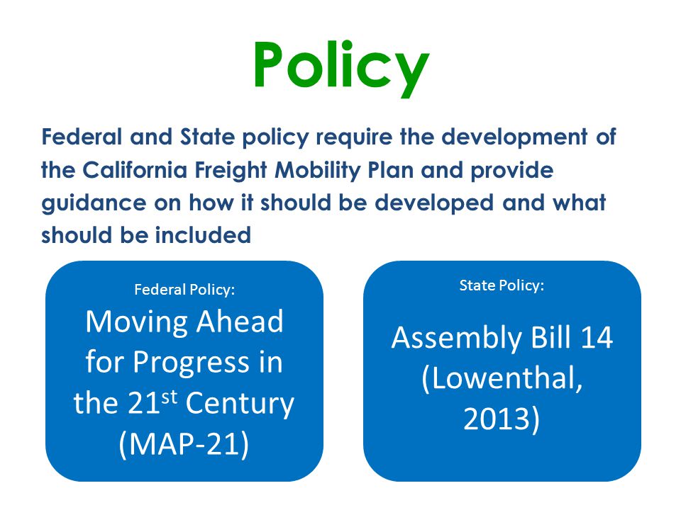 Federal and State policy require the development of the California Freight Mobility Plan and provide guidance on how it should be developed and what should be included Policy Federal Policy: Moving Ahead for Progress in the 21 st Century (MAP-21) State Policy: Assembly Bill 14 (Lowenthal, 2013)