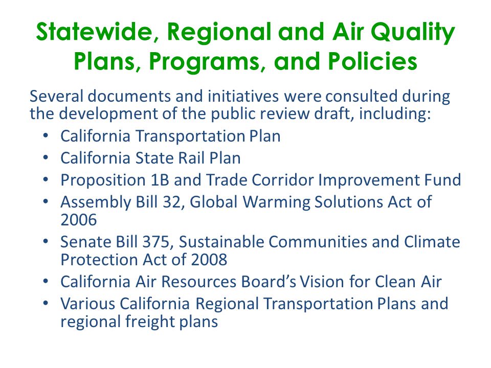 Several documents and initiatives were consulted during the development of the public review draft, including: California Transportation Plan California State Rail Plan Proposition 1B and Trade Corridor Improvement Fund Assembly Bill 32, Global Warming Solutions Act of 2006 Senate Bill 375, Sustainable Communities and Climate Protection Act of 2008 California Air Resources Board’s Vision for Clean Air Various California Regional Transportation Plans and regional freight plans Statewide, Regional and Air Quality Plans, Programs, and Policies