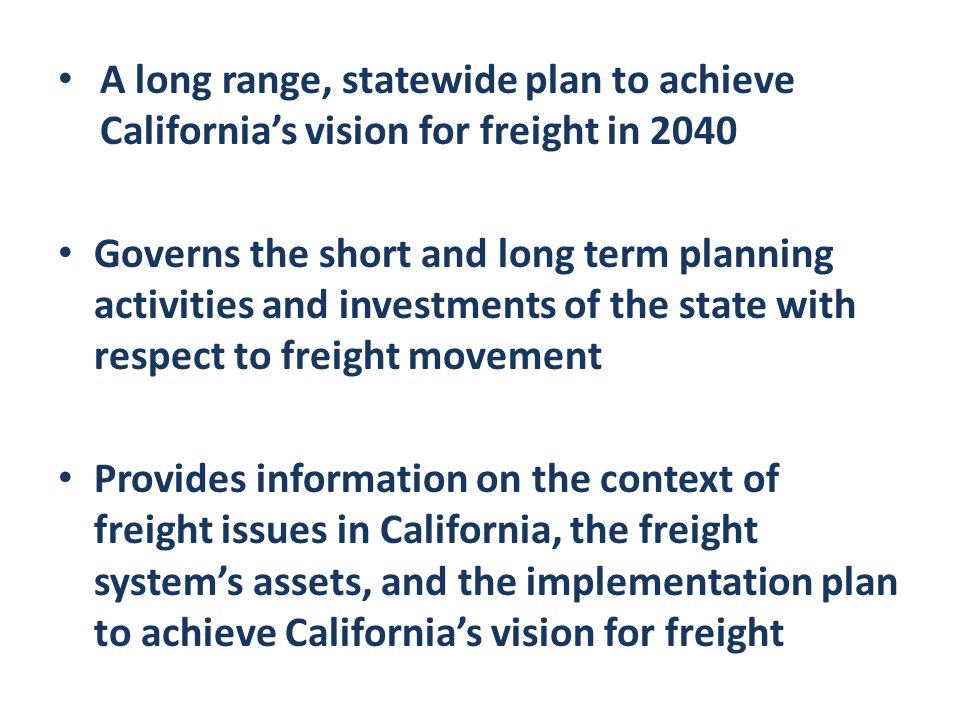 A long range, statewide plan to achieve California’s vision for freight in 2040 Governs the short and long term planning activities and investments of the state with respect to freight movement Provides information on the context of freight issues in California, the freight system’s assets, and the implementation plan to achieve California’s vision for freight