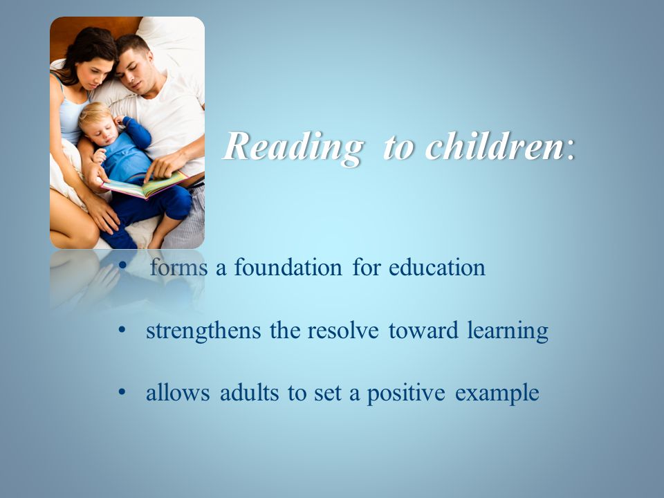 forms a foundation for education strengthens the resolve toward learning allows adults to set a positive example Reading to children:Reading to children: