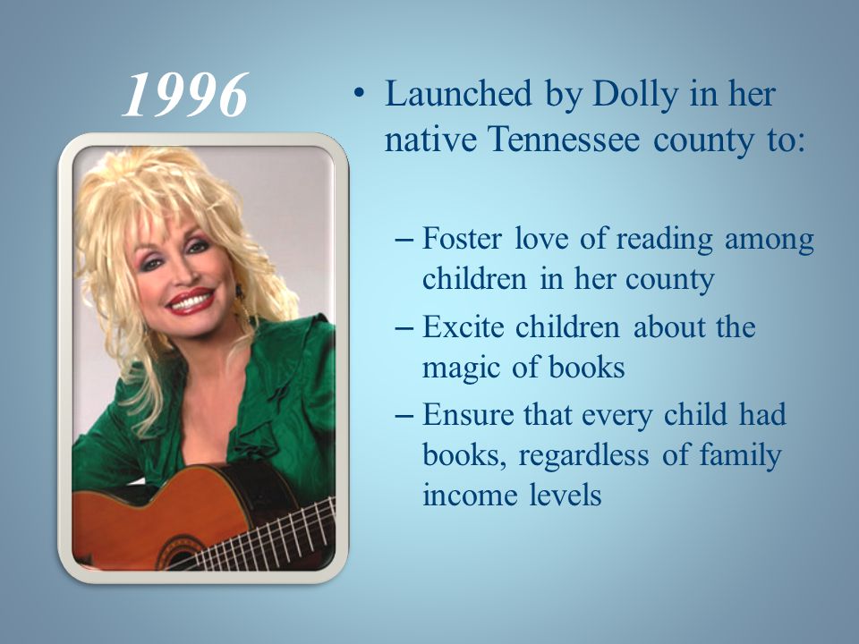 1996 Launched by Dolly in her native Tennessee county to: – Foster love of reading among children in her county – Excite children about the magic of books – Ensure that every child had books, regardless of family income levels