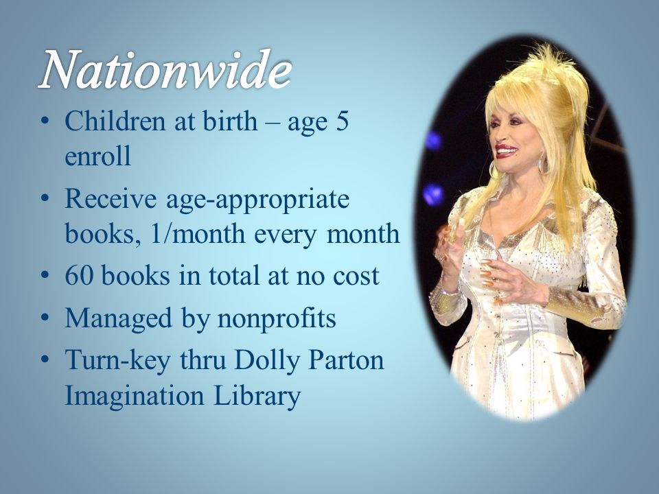 Children at birth – age 5 enroll Receive age-appropriate books, 1/month every month 60 books in total at no cost Managed by nonprofits Turn-key thru Dolly Parton Imagination Library