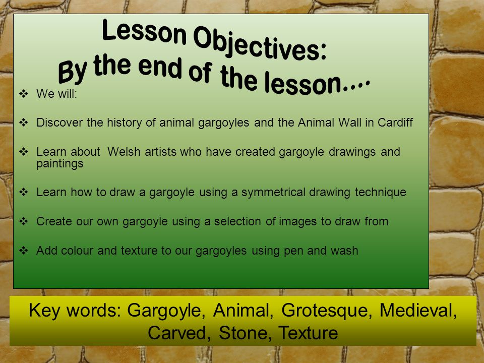  We will:  Discover the history of animal gargoyles and the Animal Wall in Cardiff  Learn about Welsh artists who have created gargoyle drawings and paintings  Learn how to draw a gargoyle using a symmetrical drawing technique  Create our own gargoyle using a selection of images to draw from  Add colour and texture to our gargoyles using pen and wash Key words: Gargoyle, Animal, Grotesque, Medieval, Carved, Stone, Texture
