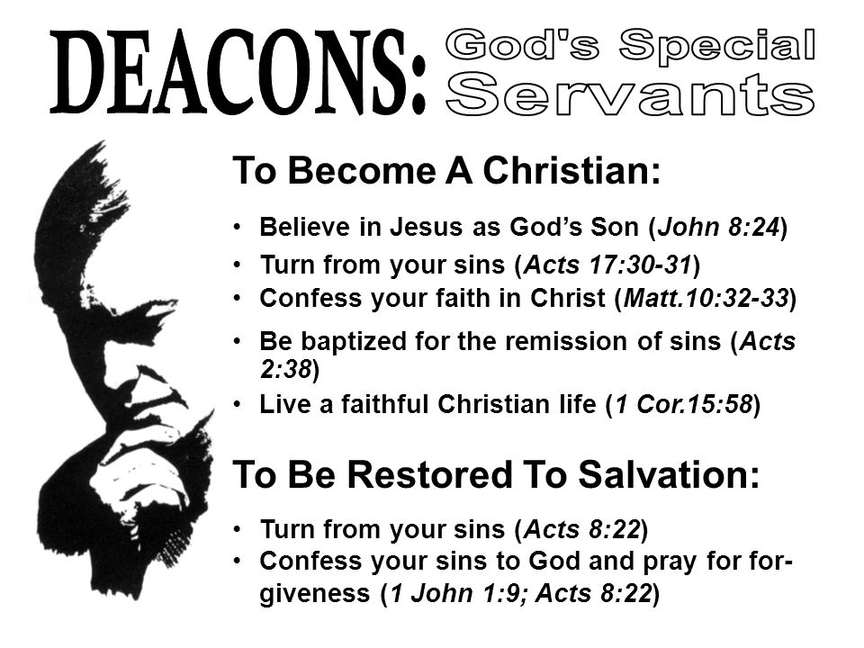 To Become A Christian: Believe in Jesus as God’s Son (John 8:24) Turn from your sins (Acts 17:30-31) Confess your faith in Christ (Matt.10:32-33) Be baptized for the remission of sins (Acts 2:38) Live a faithful Christian life (1 Cor.15:58) To Be Restored To Salvation: Turn from your sins (Acts 8:22) Confess your sins to God and pray for for- giveness (1 John 1:9; Acts 8:22)