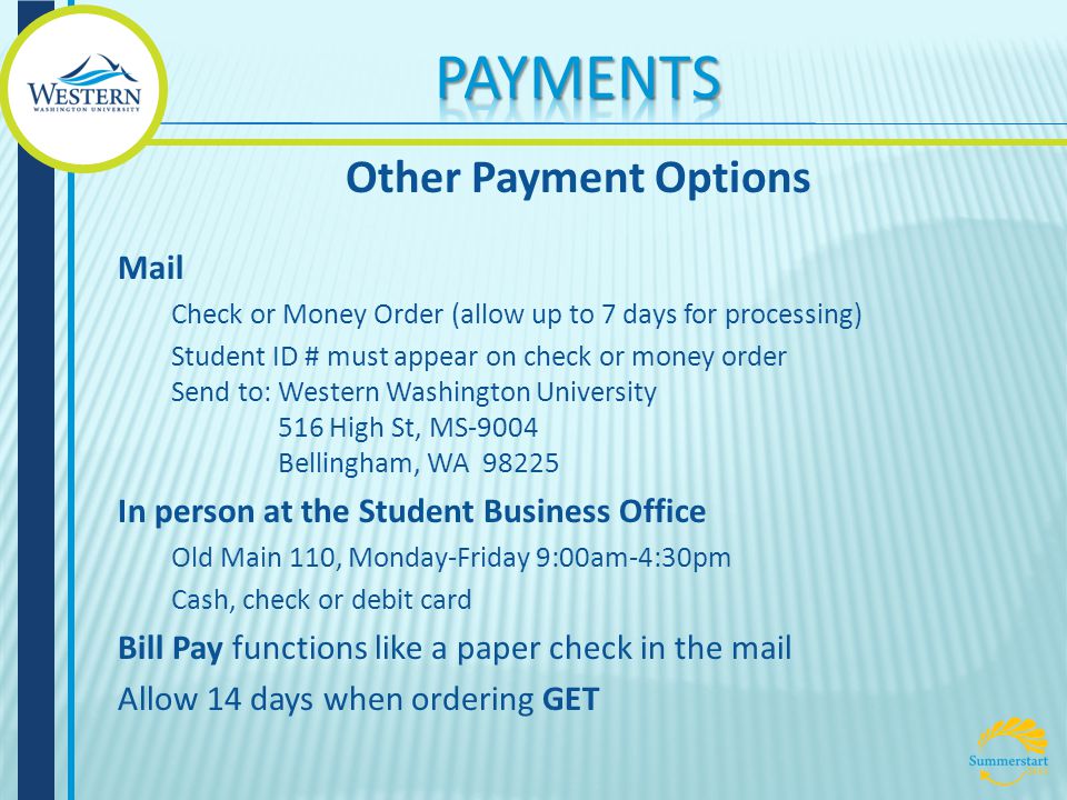 Mail Check or Money Order (allow up to 7 days for processing) Student ID # must appear on check or money order Send to: Western Washington University 516 High St, MS-9004 Bellingham, WA In person at the Student Business Office Old Main 110, Monday-Friday 9:00am-4:30pm Cash, check or debit card Bill Pay functions like a paper check in the mail Allow 14 days when ordering GET Other Payment Options