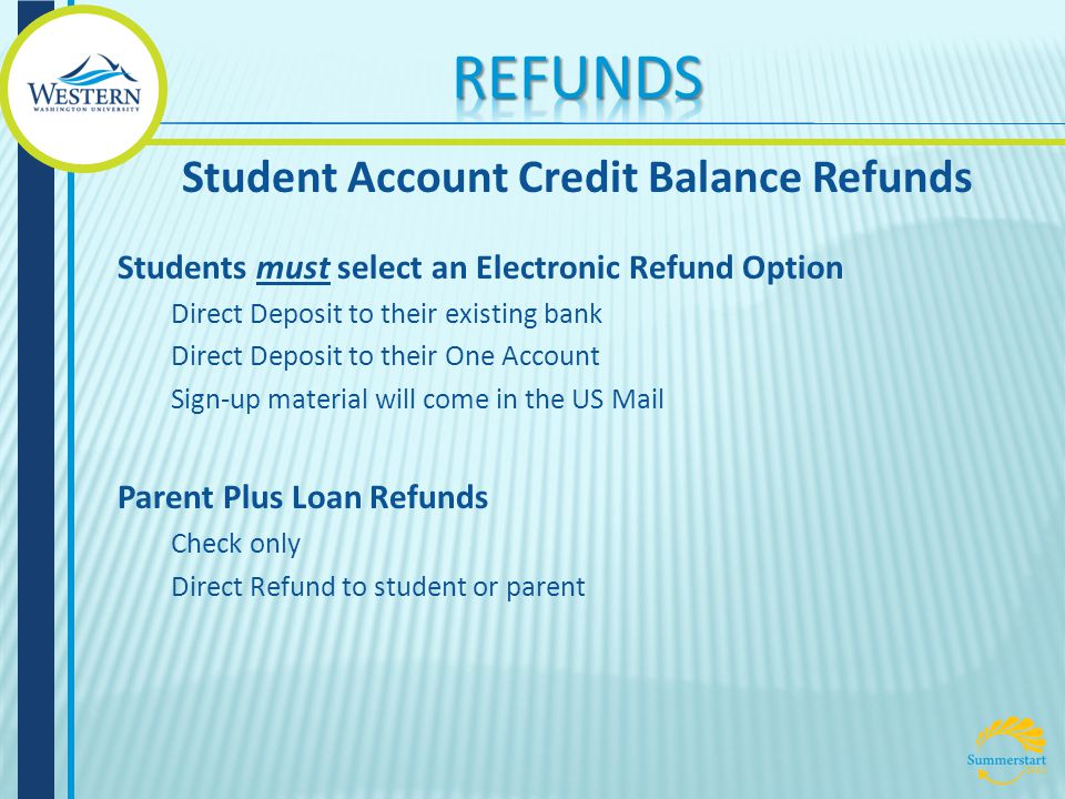 Students must select an Electronic Refund Option Direct Deposit to their existing bank Direct Deposit to their One Account Sign-up material will come in the US Mail Parent Plus Loan Refunds Check only Direct Refund to student or parent Student Account Credit Balance Refunds
