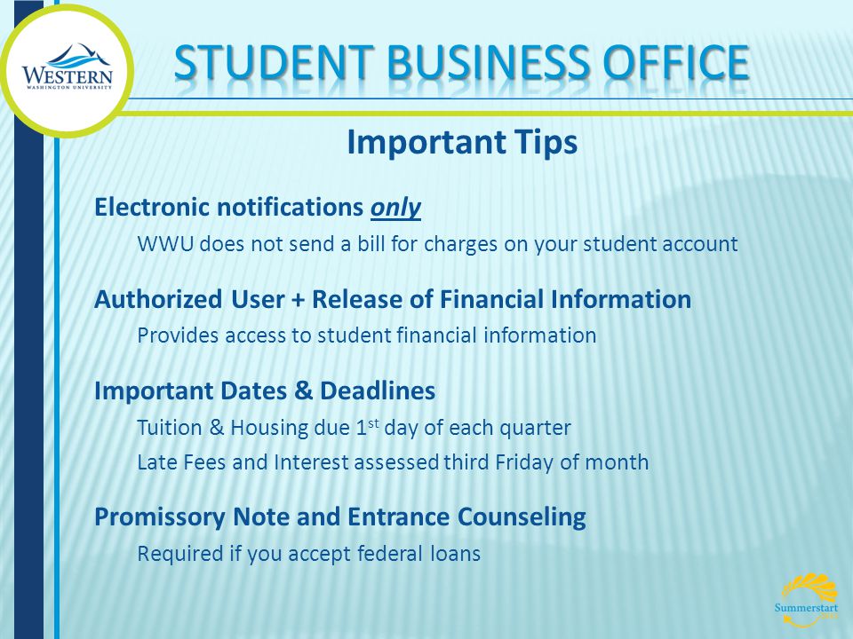 Important Tips Electronic notifications only WWU does not send a bill for charges on your student account Authorized User + Release of Financial Information Provides access to student financial information Important Dates & Deadlines Tuition & Housing due 1 st day of each quarter Late Fees and Interest assessed third Friday of month Promissory Note and Entrance Counseling Required if you accept federal loans