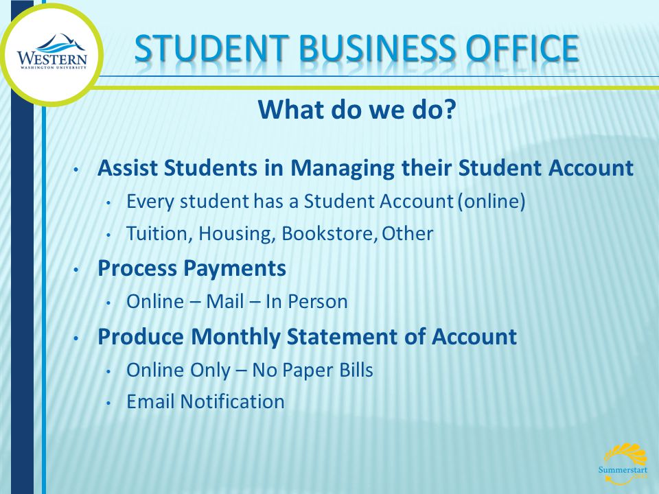 Assist Students in Managing their Student Account Every student has a Student Account (online) Tuition, Housing, Bookstore, Other Process Payments Online – Mail – In Person Produce Monthly Statement of Account Online Only – No Paper Bills  Notification What do we do