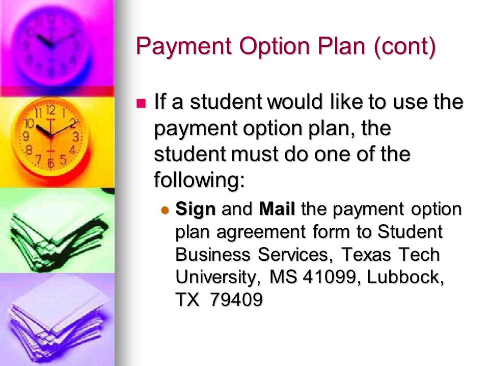 Payment Option Plan (cont) If a student would like to use the payment option plan, the student must do one of the following: If a student would like to use the payment option plan, the student must do one of the following: Sign and Mail the payment option plan agreement form to Student Business Services, Texas Tech University, MS 41099, Lubbock, TX Sign and Mail the payment option plan agreement form to Student Business Services, Texas Tech University, MS 41099, Lubbock, TX 79409