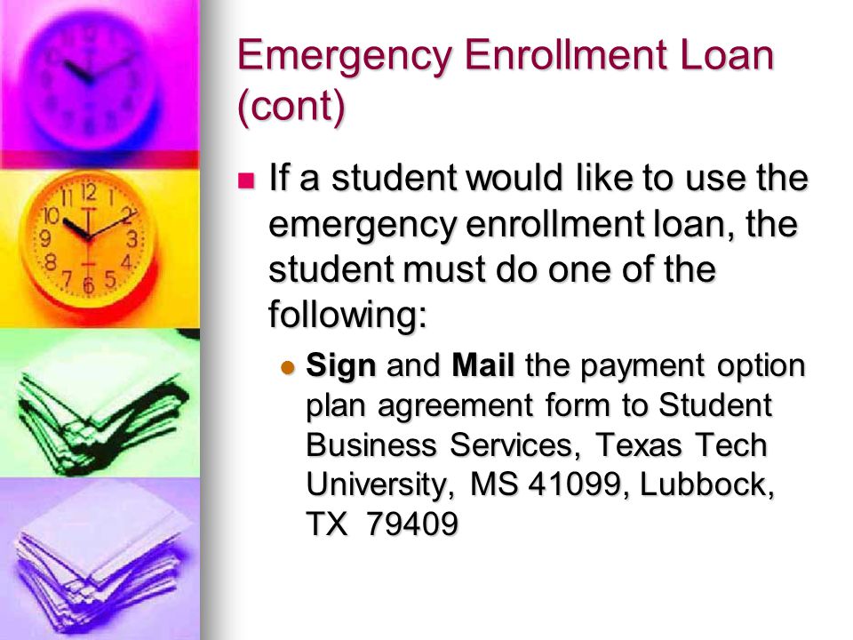 Emergency Enrollment Loan (cont) If a student would like to use the emergency enrollment loan, the student must do one of the following: If a student would like to use the emergency enrollment loan, the student must do one of the following: Sign and Mail the payment option plan agreement form to Student Business Services, Texas Tech University, MS 41099, Lubbock, TX Sign and Mail the payment option plan agreement form to Student Business Services, Texas Tech University, MS 41099, Lubbock, TX 79409