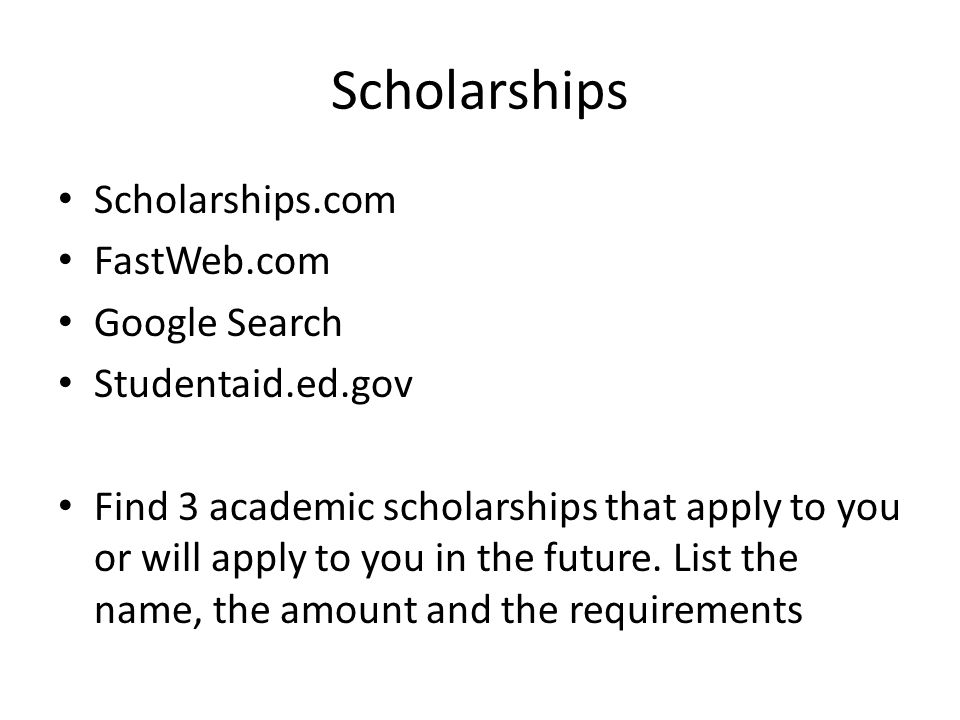 Scholarships Scholarships.com FastWeb.com Google Search Studentaid.ed.gov Find 3 academic scholarships that apply to you or will apply to you in the future.
