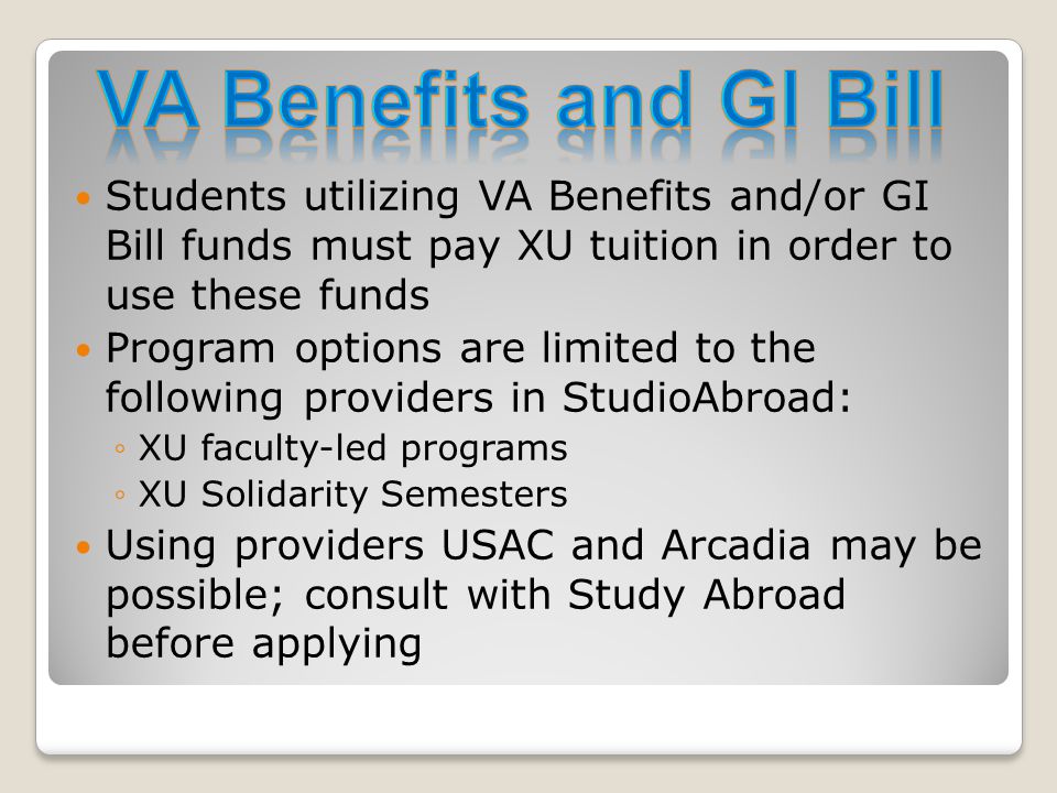 Students utilizing VA Benefits and/or GI Bill funds must pay XU tuition in order to use these funds Program options are limited to the following providers in StudioAbroad: ◦XU faculty-led programs ◦XU Solidarity Semesters Using providers USAC and Arcadia may be possible; consult with Study Abroad before applying