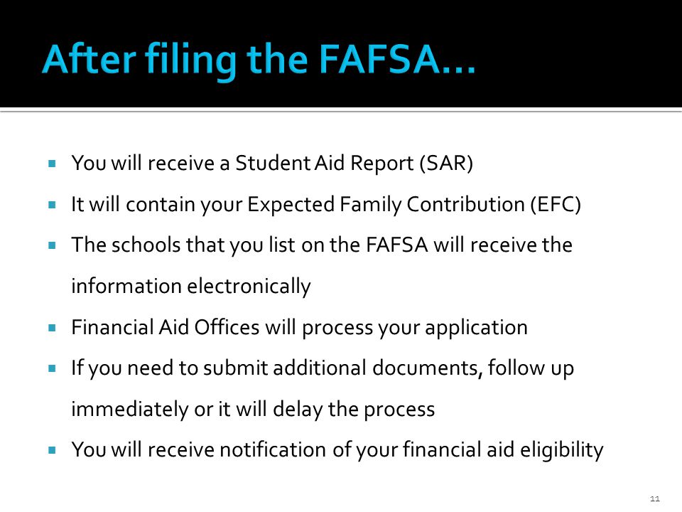  You will receive a Student Aid Report (SAR)  It will contain your Expected Family Contribution (EFC)  The schools that you list on the FAFSA will receive the information electronically  Financial Aid Offices will process your application  If you need to submit additional documents, follow up immediately or it will delay the process  You will receive notification of your financial aid eligibility 11