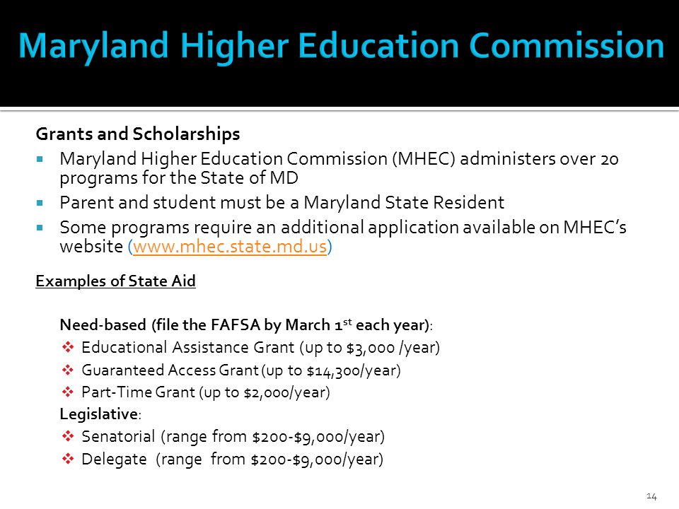 Grants and Scholarships  Maryland Higher Education Commission (MHEC) administers over 20 programs for the State of MD  Parent and student must be a Maryland State Resident  Some programs require an additional application available on MHEC’s website (  Examples of State Aid Need-based (file the FAFSA by March 1 st each year):  Educational Assistance Grant (up to $3,000 /year)  Guaranteed Access Grant (up to $14,300/year)  Part-Time Grant (up to $2,000/year) Legislative:  Senatorial (range from $200-$9,000/year)  Delegate (range from $200-$9,000/year) 14